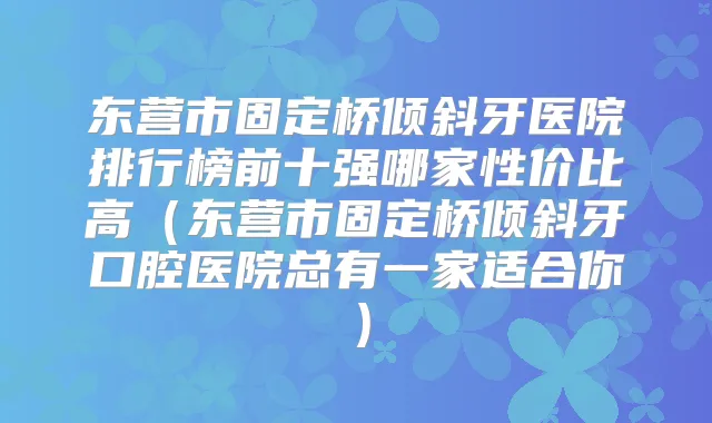东营市固定桥倾斜牙医院排行榜前十强哪家性价比高（东营市固定桥倾斜牙口腔医院总有一家适合你）