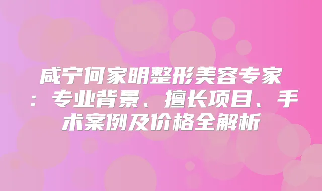 咸宁何家明整形美容专家：专业背景、擅长项目、手术案例及价格全解析