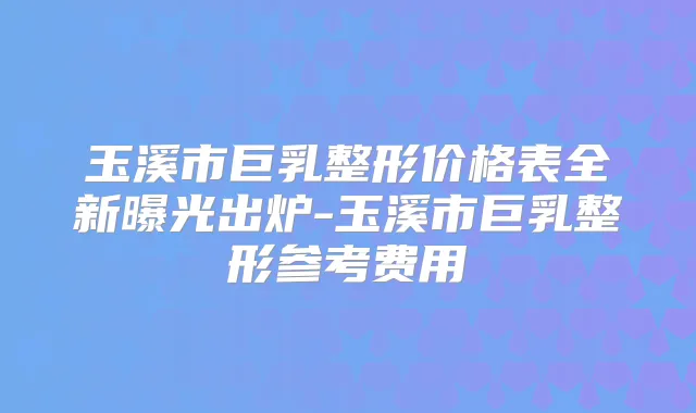 玉溪市巨乳整形价格表全新曝光出炉-玉溪市巨乳整形参考费用
