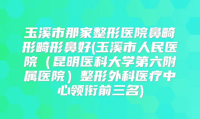 玉溪市那家整形医院鼻畸形畸形鼻好(玉溪市人民医院(昆明医科大学第六附属医院)整形外科医疗中心领衔前三名)