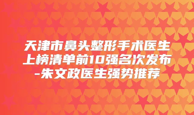 天津市鼻头整形手术医生上榜清单前10强名次发布-朱文政医生强势推荐