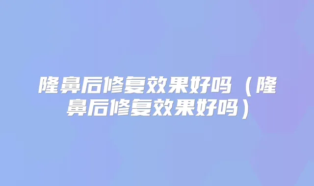 隆鼻后修复效果好吗（隆鼻后修复效果好吗）