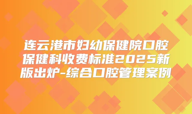连云港市妇幼保健院口腔保健科收费标准2025新版出炉-综合口腔管理案例