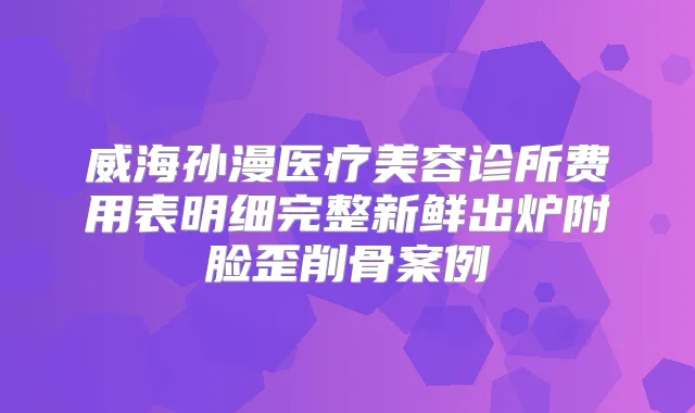 威海孙漫医疗美容诊所费用表明细完整新鲜出炉附脸歪削骨案例