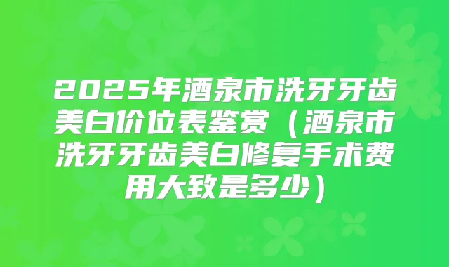 2025年酒泉市洗牙牙齿美白价位表鉴赏（酒泉市洗牙牙齿美白修复手术费用大致是多少）
