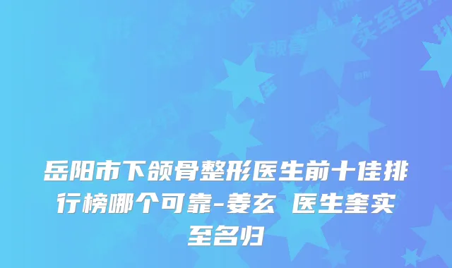 岳阳市下颌骨整形医生前十佳排行榜哪个可靠-姜玄喆医生奎实至名归