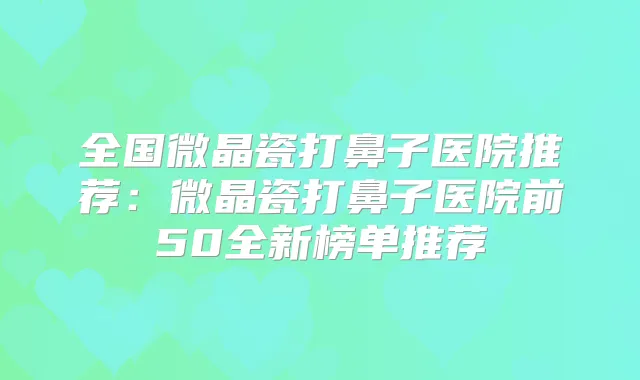全国微晶瓷打鼻子医院推荐：微晶瓷打鼻子医院前50全新榜单推荐