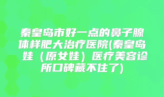 秦皇岛市好一点的鼻子腺体样肥大医院(秦皇岛釹娃(原女娃)医疗美容诊所口碑藏不住了)