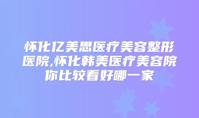 怀化亿美思医疗美容整形医院,怀化韩美医疗美容院你比较看好哪一家