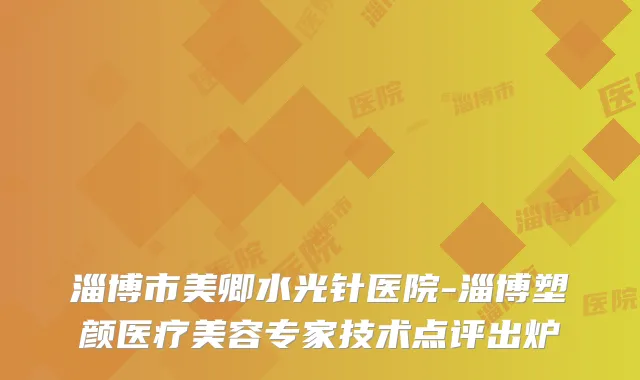 淄博市美卿水光针医院-淄博塑颜医疗美容专家技术点评出炉