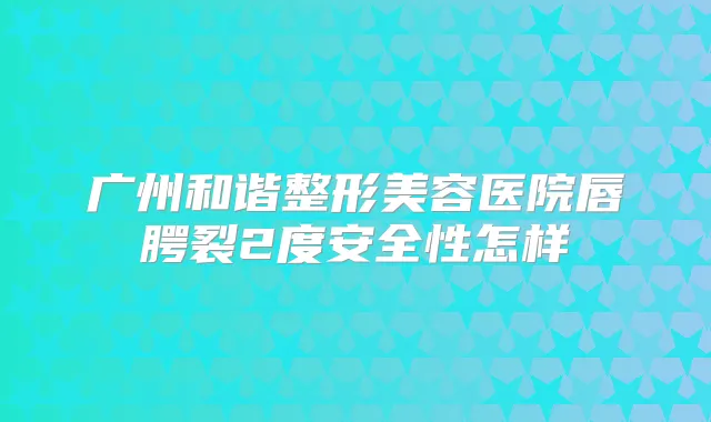 广州和谐整形美容医院唇腭裂2度安全性怎样