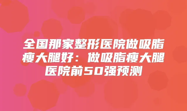 全国那家整形医院做吸脂瘦大腿好：做吸脂瘦大腿医院前50强预测