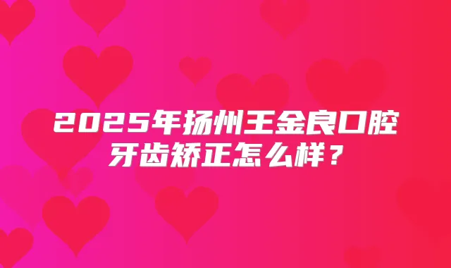 2025年扬州王金良口腔牙齿矫正怎么样?
