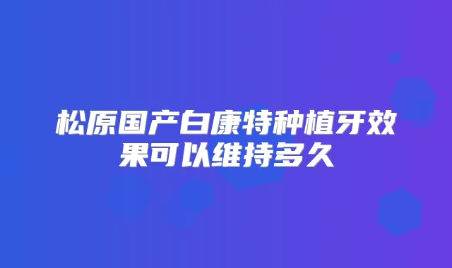 松原国产白康特种植牙效果可以维持多久
