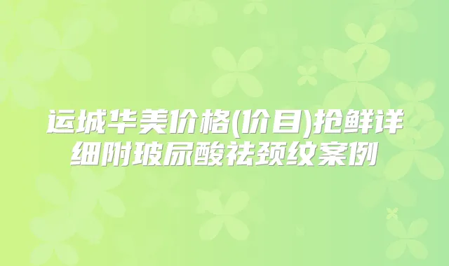 运城华美价格(价目)抢鲜详细附玻尿酸祛颈纹案例