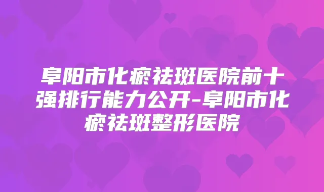 阜阳市化瘀祛斑医院前十强排行能力公开-阜阳市化瘀祛斑整形医院