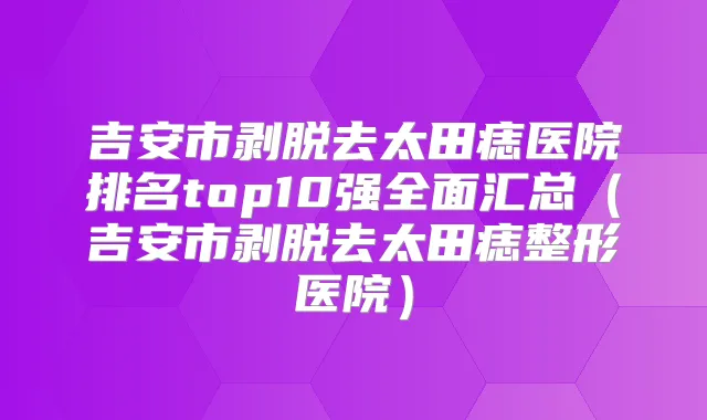 吉安市剥脱去太田痣医院排名top10强全面汇总（吉安市剥脱去太田痣整形医院）