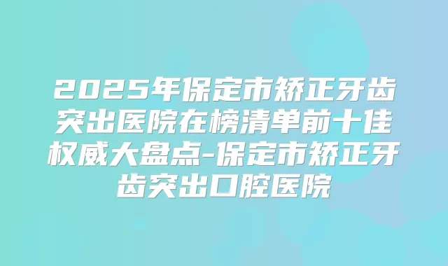 2025年保定市矫正牙齿突出医院在榜清单前十佳大盘点-保定市矫正牙齿突出口腔医院