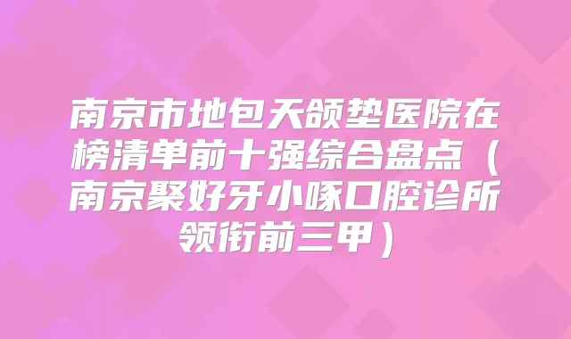 南京市地包天颌垫医院在榜清单前十强综合盘点（南京聚好牙小啄口腔诊所领衔前三甲）