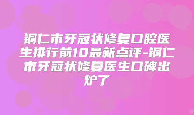 铜仁市牙冠状修复口腔医生排行前10新点评-铜仁市牙冠状修复医生口碑出炉了