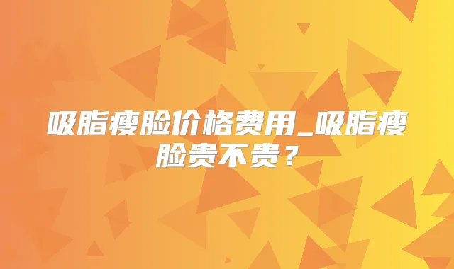 吸脂瘦脸价格费用_吸脂瘦脸贵不贵？