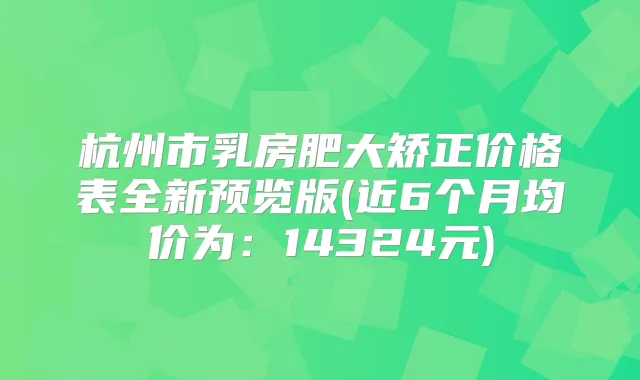 杭州市乳房肥大矫正价格表全新预览版(近6个月均价为：14324元)