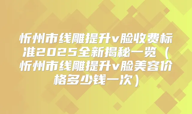 忻州市线雕提升v脸收费标准2025全新揭秘一览（忻州市线雕提升v脸美容价格多少钱一次）