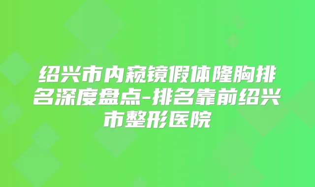 绍兴市内窥镜假体隆胸排名深度盘点-排名靠前绍兴市整形医院
