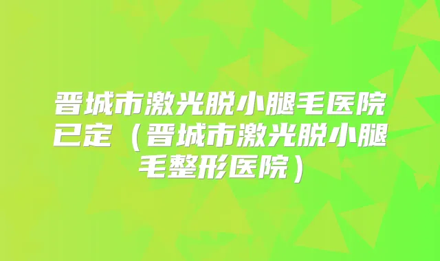 晋城市激光脱小腿毛医院已定(晋城市激光脱小腿毛整形医院)