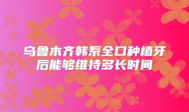 乌鲁木齐韩系全口种植牙后能够维持多长时间
