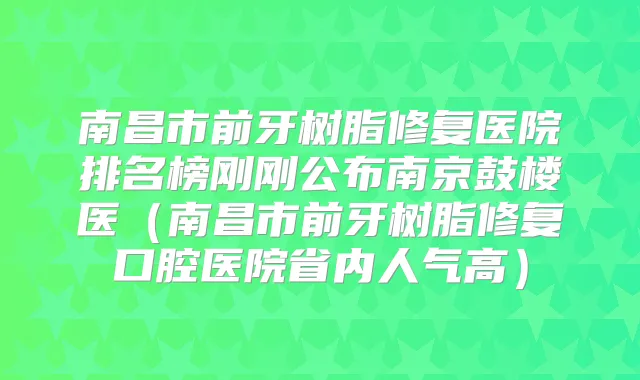 南昌市前牙树脂修复医院排名榜刚刚公布南京鼓楼医(南昌市前牙树脂修复口腔医院省内人气高)