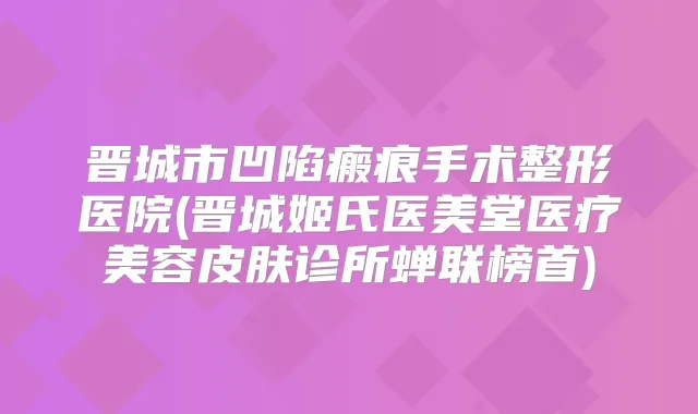 晋城市凹陷瘢痕手术整形医院(晋城姬氏医美堂医疗美容皮肤诊所蝉联榜首)