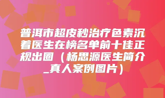 普洱市超皮秒色素沉着医生在榜名单前十佳正规出圈(杨思源医生简介_真人案例图片)