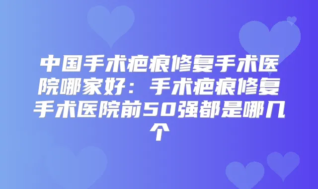 中国手术疤痕修复手术医院哪家好：手术疤痕修复手术医院前50强都是哪几个