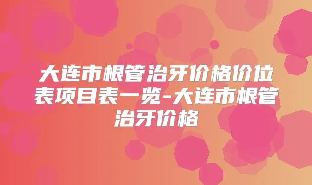 大连市根管治牙价格价位表项目表一览-大连市根管治牙价格