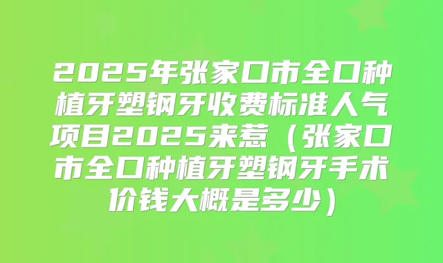 2025年张家口市全口种植牙塑钢牙收费标准人气项目2025来惹(张家口市全口种植牙塑钢牙手术价钱大概是多少)