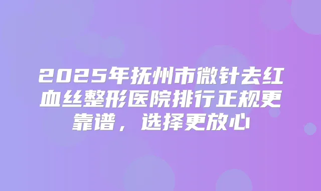 2025年抚州市微针去红血丝整形医院排行正规更靠谱,选择更放心