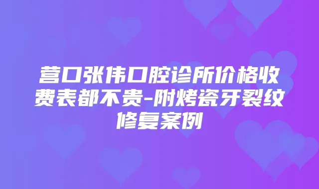 营口张伟口腔诊所价格收费表都不贵-附烤瓷牙裂纹修复案例