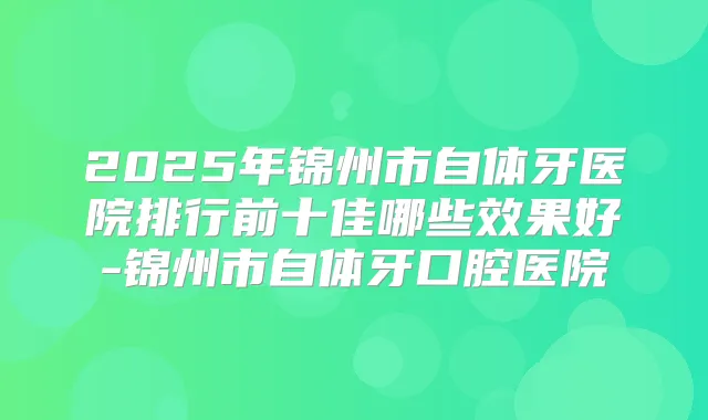 2025年锦州市自体牙医院排行前十佳哪些效果好-锦州市自体牙口腔医院