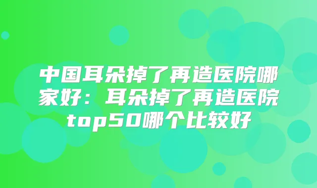 中国耳朵掉了再造医院哪家好：耳朵掉了再造医院top50哪个比较好