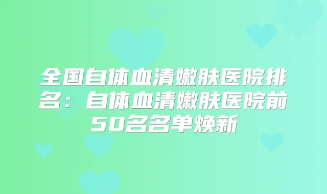 全国自体血清嫩肤医院排名:自体血清嫩肤医院前50名名单焕新
