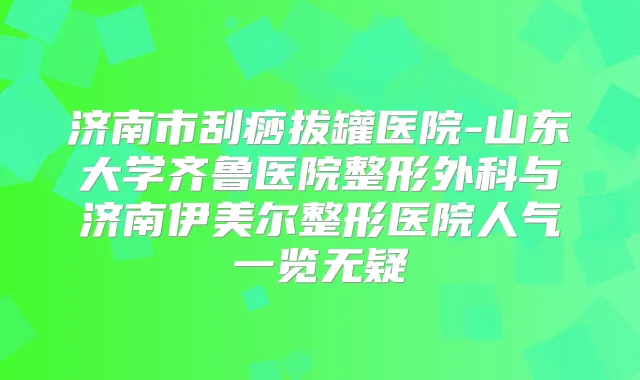 济南市刮痧拔罐医院-山东大学齐鲁医院整形外科与济南伊美尔整形医院人气一览无疑