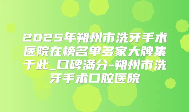 2025年朔州市洗牙手术医院在榜名单多家大牌集于此_口碑满分-朔州市洗牙手术口腔医院