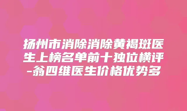 扬州市消除消除黄褐斑医生上榜名单前十独位横评-翁四维医生价格优势多