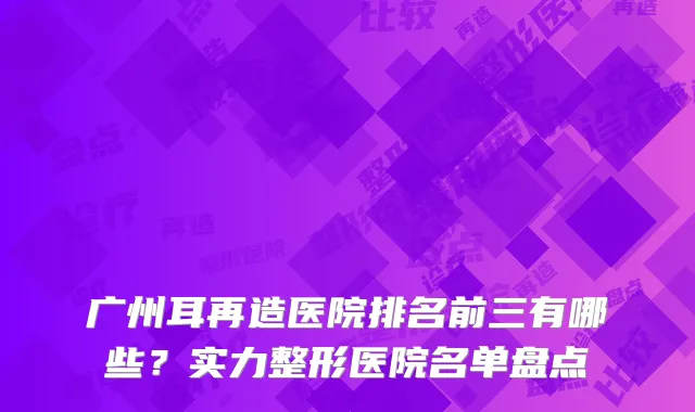 广州耳再造医院排名前三有哪些？实力整形医院名单盘点