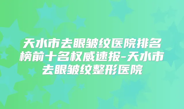 天水市去眼皱纹医院排名榜前十名速报-天水市去眼皱纹整形医院