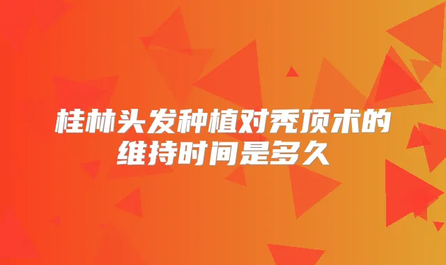 桂林头发种植对秃顶术的维持时间是多久