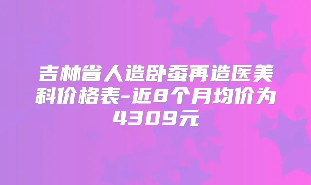 吉林省人造卧蚕再造医美科价格表-近8个月均价为4309元