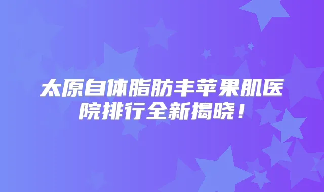 太原自体脂肪丰苹果肌医院排行全新揭晓!