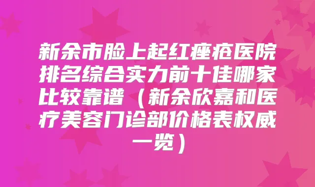 新余市脸上起红痤疮医院排名综合实力前十佳哪家比较靠谱(新余欣嘉和医疗美容门诊部价格表一览)